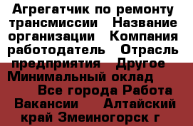 Агрегатчик по ремонту трансмиссии › Название организации ­ Компания-работодатель › Отрасль предприятия ­ Другое › Минимальный оклад ­ 50 000 - Все города Работа » Вакансии   . Алтайский край,Змеиногорск г.